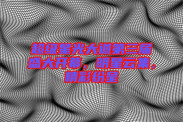 超級星光大道第三屆盛大開幕，明星云集，精彩紛呈