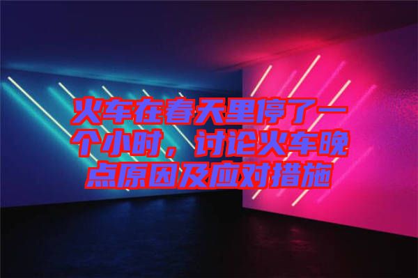 火車在春天里停了一個小時，討論火車晚點(diǎn)原因及應(yīng)對措施