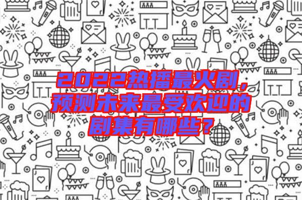 2022熱播最火劇，預(yù)測未來最受歡迎的劇集有哪些？