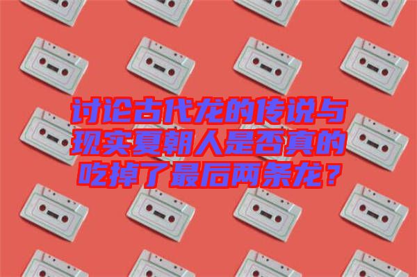 討論古代龍的傳說與現(xiàn)實夏朝人是否真的吃掉了最后兩條龍？