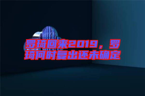 羅琦回來(lái)2019，羅琦何時(shí)復(fù)出還未確定