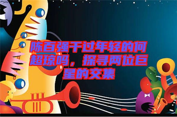 陳百?gòu)?qiáng)干過(guò)年輕的何超瓊嗎，探尋兩位巨星的交集