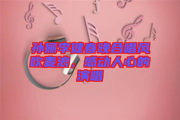 孫儷李健春晚合唱風(fēng)吹麥浪，感動(dòng)人心的演唱