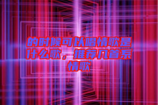 的時(shí)候可以唱情歌是什么歌，推薦幾首系情歌