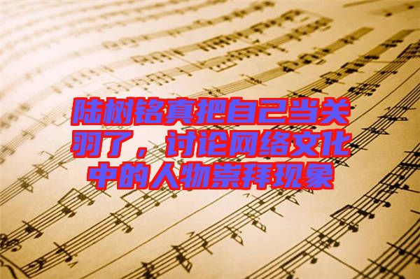 陸樹銘真把自己當(dāng)關(guān)羽了，討論網(wǎng)絡(luò)文化中的人物崇拜現(xiàn)象