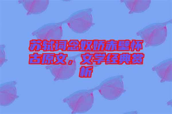蘇軾詞念奴嬌赤壁懷古原文，文學(xué)經(jīng)典賞析