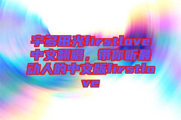 宇多田光firstlove中文翻唱，帶你聽最動(dòng)人的中文版firstlove