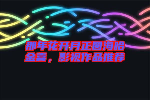 那年花開月正圓海哈金喜，影視作品推薦