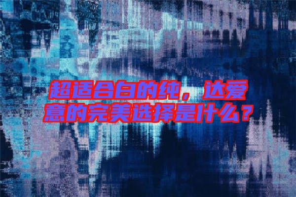 超適合白的純，達(dá)愛意的完美選擇是什么？