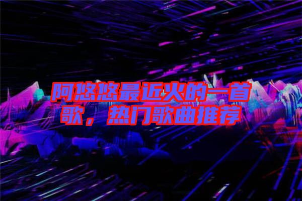 阿悠悠最近火的一首歌，熱門歌曲推薦