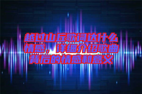 越過山丘歌詞達什么情感，詳細介紹歌曲背后的情感和意義
