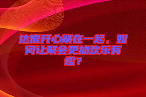 達(dá)很開心聚在一起，如何讓聚會(huì)更加歡樂有趣？