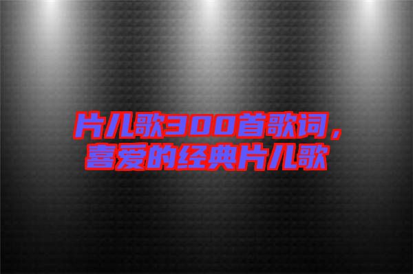 片兒歌300首歌詞，喜愛的經(jīng)典片兒歌