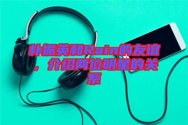 樸振英和Rain的友誼，介紹兩位明星的關(guān)系