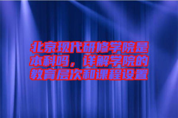 北京現(xiàn)代研修學(xué)院是本科嗎，詳解學(xué)院的教育層次和課程設(shè)置