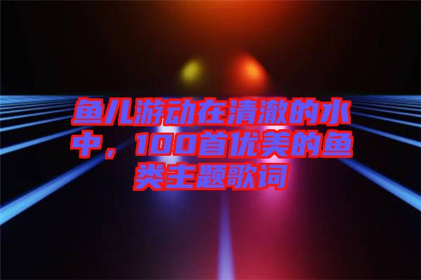 魚兒游動在清澈的水中，100首優(yōu)美的魚類主題歌詞