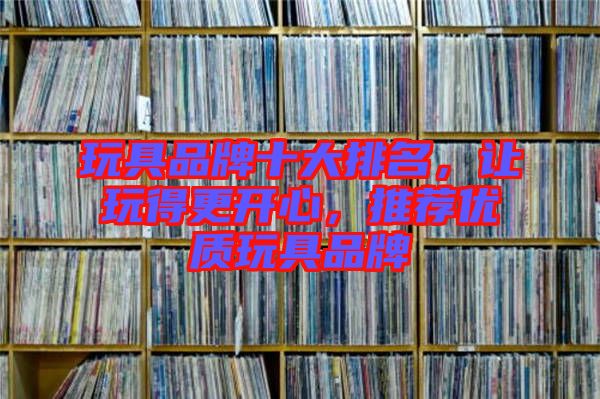 玩具品牌十大排名，讓玩得更開心，推薦優(yōu)質(zhì)玩具品牌