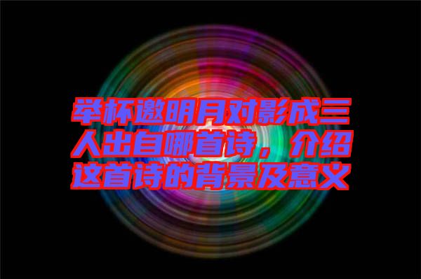 舉杯邀明月對(duì)影成三人出自哪首詩(shī)，介紹這首詩(shī)的背景及意義