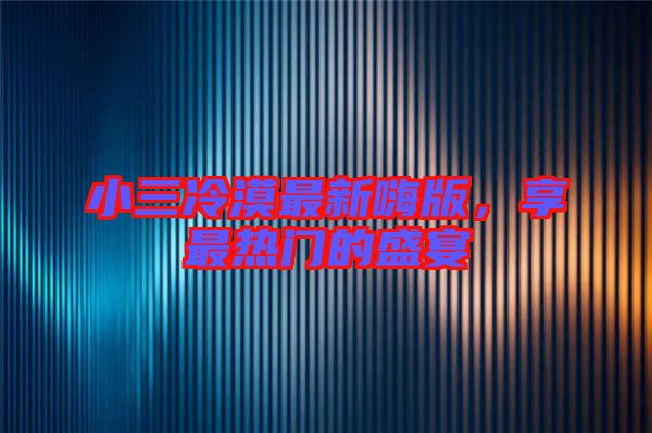 小三冷漠最新嗨版，享最熱門的盛宴