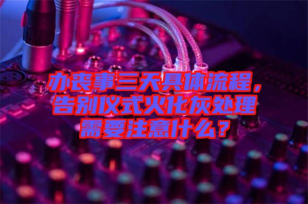 辦喪事三天具體流程，告別儀式火化灰處理需要注意什么？