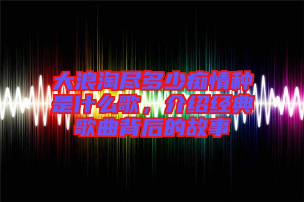 大浪淘盡多少癡情種是什么歌，介紹經(jīng)典歌曲背后的故事