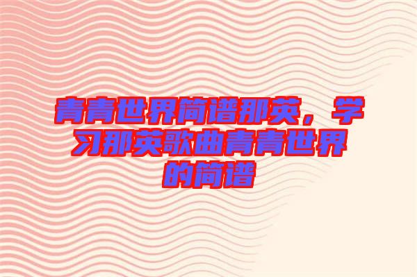 青青世界簡(jiǎn)譜那英，學(xué)習(xí)那英歌曲青青世界的簡(jiǎn)譜