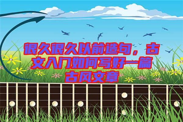 很久很久以前造句，古文入門如何寫好一篇古風(fēng)文章