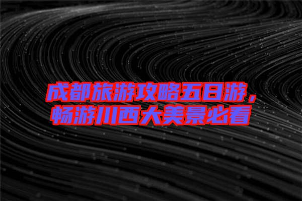 成都旅游攻略五日游，暢游川西大美景必看