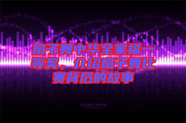 扇子舞中華全家福一等獎(jiǎng)，介紹扇子舞比賽背后的故事