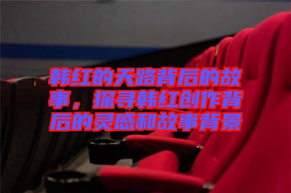 韓紅的天路背后的故事，探尋韓紅創(chuàng)作背后的靈感和故事背景
