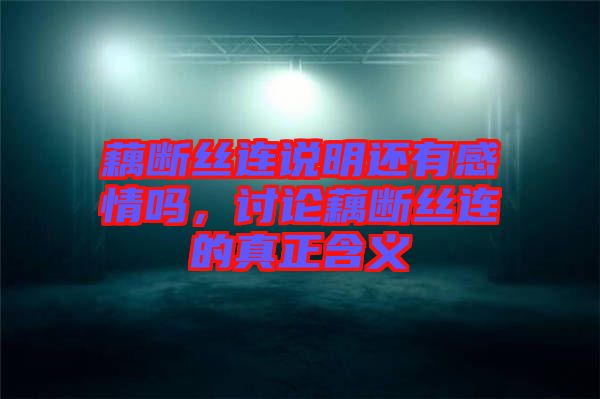 藕斷絲連說明還有感情嗎，討論藕斷絲連的真正含義