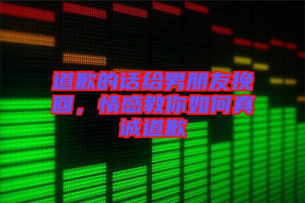 道歉的話給男朋友挽回，情感教你如何真誠道歉