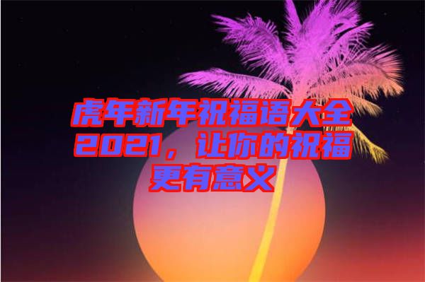 虎年新年祝福語大全2021，讓你的祝福更有意義