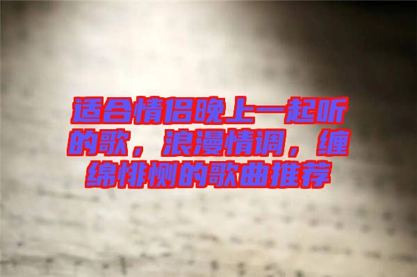 適合情侶晚上一起聽的歌，浪漫情調(diào)，纏綿悱惻的歌曲推薦