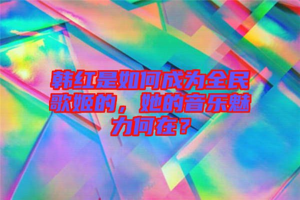 韓紅是如何成為全民歌姬的，她的音樂魅力何在？
