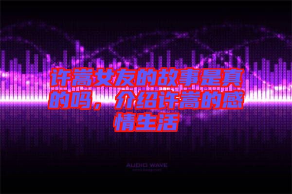 許嵩女友的故事是真的嗎，介紹許嵩的感情生活