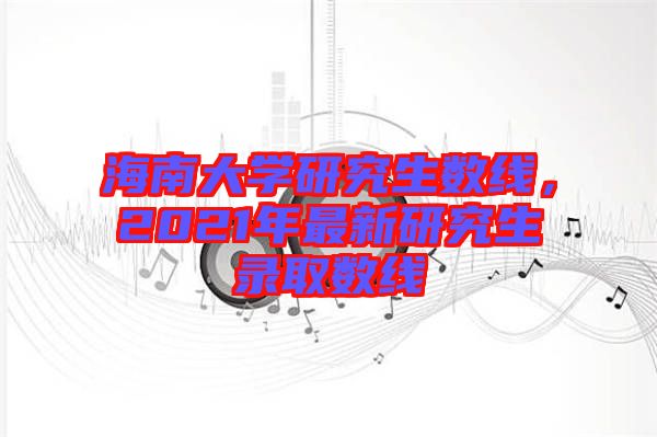 海南大學研究生數(shù)線，2021年最新研究生錄取數(shù)線