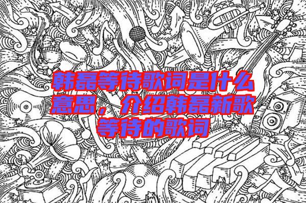 韓磊等待歌詞是什么意思，介紹韓磊新歌等待的歌詞