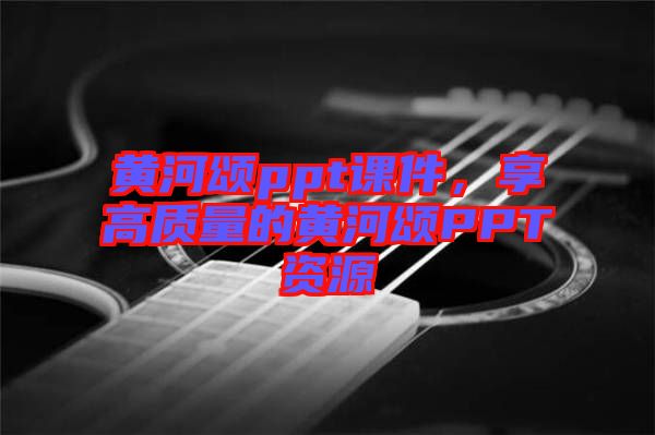 黃河頌ppt課件，享高質(zhì)量的黃河頌PPT資源