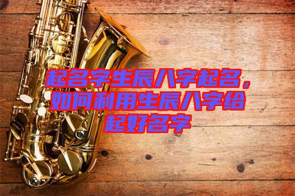 起名字生辰八字起名，如何利用生辰八字給起好名字