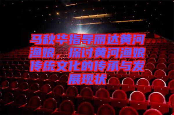 馬秋華指導麗達黃河漁娘，探討黃河漁娘傳統(tǒng)文化的傳承與發(fā)展現狀