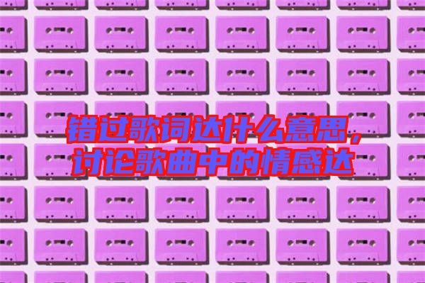 錯過歌詞達(dá)什么意思，討論歌曲中的情感達(dá)