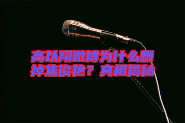高以翔微博為什么刪掉焦俊艷？真相揭秘