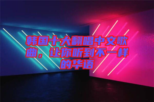 韓國(guó)十大翻唱中文歌曲，讓你聽(tīng)到不一樣的華語(yǔ)