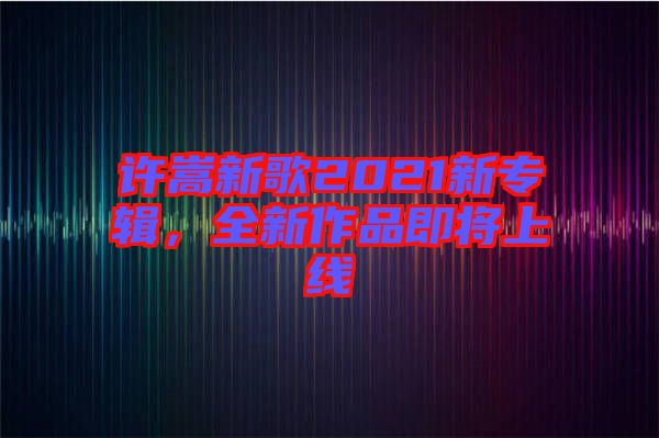 許嵩新歌2021新專輯，全新作品即將上線