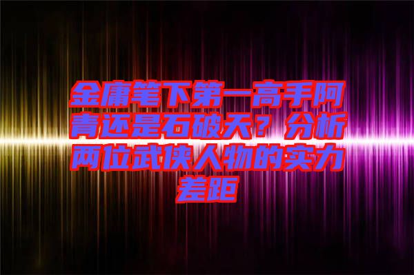 金庸筆下第一高手阿青還是石破天？分析兩位武俠人物的實力差距