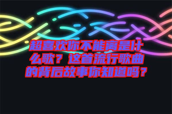超喜歡你不能離是什么歌？這首流行歌曲的背后故事你知道嗎？
