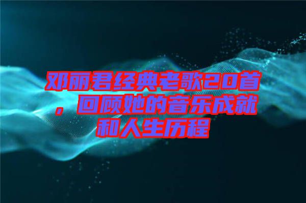 鄧麗君經(jīng)典老歌20首，回顧她的音樂(lè)成就和人生歷程