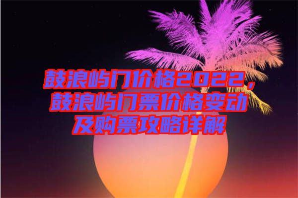 鼓浪嶼門價格2022，鼓浪嶼門票價格變動及購票攻略詳解