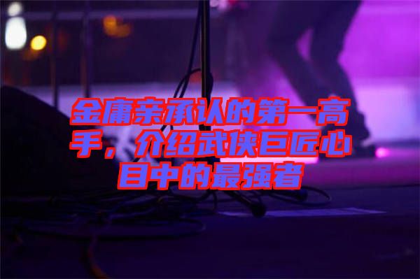 金庸親承認(rèn)的第一高手，介紹武俠巨匠心目中的最強(qiáng)者